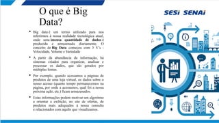 O que é Big
Data?
 Big data é um termo utilizado para nos
referirmos à nossa realidade tecnológica atual,
onde uma imensa quantidade de dados é
produzida e armazenada diariamente. O
conceito de Big Data começou com 3 V’s :
Velocidade, Volume e Variedade
 A partir da abundância de informação, há
sistemas criados para organizar, analisar e
processar os dados, que são gerados por
múltiplas fontes.
 Por exemplo, quando acessamos a páginas de
produtos de uma loja virtual, os dados sobre o
nosso acesso (quanto tempo permanecemos na
página, por onde a acessamos, qual foi a nossa
próxima ação, etc.) ficam armazenados.
 Estas informações podem motivar um algoritmo
a orientar a exibição, no site de ofertas, de
produtos mais adequados à nossa consulta
e relacionados com aquilo que visualizamos.
 