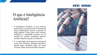 O que é Inteligência
Artificial?
• A Inteligência Artificial, na sua essência,
permite que os sistemas tomem decisões de
forma independente, precisa e apoiada em
dados digitais. O que, numa visão otimista,
multiplica a capacidade racional do ser
humano de resolver problemas práticos,
simular situações, pensar em respostas.
• É a capacidade das máquinas de pensarem
como seres humanos: aprender, perceber e
decidir quais caminhos seguir, de forma
racional, diante de determinadas situações.
 
