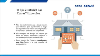 O que é Internet das
Coisas? Exemplos.
• Não faz muito tempo que a única maneira
que tínhamos para experimentar a magia
dos algoritmos da ciência da computação e
a internet era operando um computador.
• Por exemplo, um relógio de corrida que
mede os nossos batimentos cardíacos e
envia esses dados para uma aplicação.
• Isso é Internet das Coisas: a conexão entre
aparelhos físicos e a rede mundial de
computadores.
 