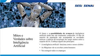 Mitos e
Verdades sobre
Inteligência
Artificial
O futuro e as possibilidades de avanços da inteligência
artificial ainda não são totalmente conhecidos. O fato da
maioria da população não acompanhar as novidades
teóricas e práticas da tecnologia faz surgir muitos mitos a
respeito da IA. Conheça alguns dos principais:
• A inteligência artificial funciona como o nosso cérebro
• As Máquinas vão se revoltar contra humanos
• Vai extinguir todos os empregos
 
