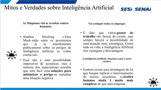 Mitos e Verdades sobre Inteligência Artificial
As Máquinas vão se revoltar contra
humanos
• Stephen Hawking e Elon
Musk estão entre os pessimistas
que já se manifestaram
publicamente sobre os perigos da
inteligência artificial se voltar
contra nós.
• Essa não é uma possibilidade
impossível de acontecer, mas a
maioria dos especialistas acredita
que será fácil criar soluções para
minimizar o perigo ou remediar
uma situação negativa.
Vai extinguir todos os empregos
• É fato que vários postos de
trabalho vão deixar de existir, mas
sempre haverá a possibilidade de
uma atuação mais estratégica. Como
tudo na vida, a Inteligência Artificial
traz vantagens e desvantagens
A inteligência artificial funciona como o nosso
cérebro
• Embora exista uma abordagem da IA
que busque replicar o funcionamento
de nossos neurônios, o cérebro
humano ainda é muito mais
complexo do que uma máquina.
 