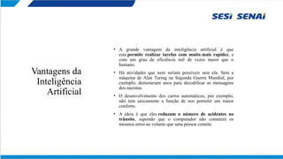 Vantagens da
Inteligência
Artificial
• A grande vantagem da inteligência artificial é que
esta permite realizar tarefas com muito mais rapidez, e
com um grau de eficiência mil de vezes maior que o
humano.
• Há atividades que nem seriam possíveis sem ela. Sem a
máquina de Alan Turing na Segunda Guerra Mundial, por
exemplo, demorariam anos para decodificar as mensagens
dos nazistas.
• O desenvolvimento dos carros automáticos, por exemplo,
não tem unicamente a função de nos permitir um maior
conforto.
• A ideia é que eles reduzam o número de acidentes no
trânsito, supondo que o computador não cometerá os
mesmos erros ao volante que uma pessoa comete.
 