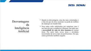Desvantagens
da
Inteligência
Artificial
• Quanto às desvantagens, uma das mais comentadas é
o fato de que ela deve acarretar na perda de milhões
de empregos no mundo todo.
• Nem todos serão substituídos por máquinas, mas é
um facto de que a tendência é diminuir, ano após ano,
a necessidade de mão de obra humana em muitas
áreas. Por outro lado, novas áreas e atividades
necessitarão de novos tipos de profissionais. Ou seja,
outras profissões também surgirão.
 