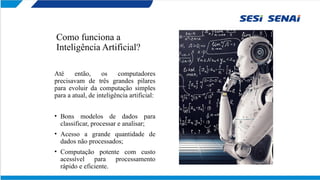 Como funciona a
Inteligência Artificial?
Até então, os computadores
precisavam de três grandes pilares
para evoluir da computação simples
para a atual, de inteligência artificial:
• Bons modelos de dados para
classificar, processar e analisar;
• Acesso a grande quantidade de
dados não processados;
• Computação potente com custo
acessível para processamento
rápido e eficiente.
 