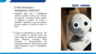Como funciona a
Inteligência Artificial?
• Podemos dizer que a inteligência
artificial aprende como uma criança.
Aos poucos, o sistema absorve, analisa
e organiza os dados de forma a
entender e identifica o que são objetos,
pessoas, padrões e reações de todos os
tipos.
• Ensinar os computadores a pensar, não
é tão simples. A questão passa por
várias áreas da ciência da computação
como Machine Learning, Deep
Learning e Processamento de
Linguagem Natural. Todos estes termos
juntos compõem o que é a inteligência
artificial.
 