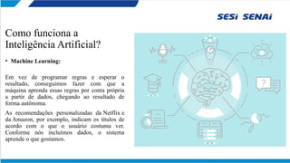 Como funciona a
Inteligência Artificial?
• Machine Learning:
Em vez de programar regras e esperar o
resultado, conseguimos fazer com que a
máquina aprenda essas regras por conta própria
a partir de dados, chegando ao resultado de
forma autônoma.
As recomendações personalizadas da Netflix e
da Amazon, por exemplo, indicam os títulos de
acordo com o que o usuário costuma ver.
Conforme nós incluímos dados, o sistema
aprende o que gostamos.
 