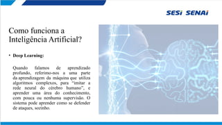Como funciona a
Inteligência Artificial?
• Deep Learning:
Quando falamos de aprendizado
profundo, referimo-nos a uma parte
da aprendizagem da máquina que utiliza
algoritmos complexos, para “imitar a
rede neural do cérebro humano”, e
aprender uma área do conhecimento,
com pouca ou nenhuma supervisão. O
sistema pode aprender como se defender
de ataques, sozinho.
 