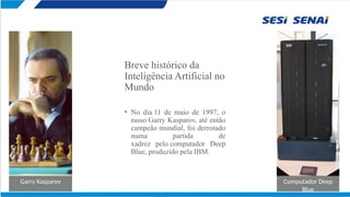 Breve histórico da
Inteligência Artificial no
Mundo
• No dia 11 de maio de 1997, o
russo Garry Kasparov, até então
campeão mundial, foi derrotado
numa partida de
xadrez pelo computador Deep
Blue, produzido pela IBM.
Garry Kasparov Computador Deep
Blue
 