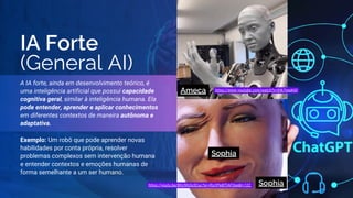 IA Forte
(General AI)
A IA forte, ainda em desenvolvimento teórico, é
uma inteligência artificial que possui capacidade
cognitiva geral, similar à inteligência humana. Ela
pode entender, aprender e aplicar conhecimentos
em diferentes contextos de maneira autônoma e
adaptativa.
Exemplo: Um robô que pode aprender novas
habilidades por conta própria, resolver
problemas complexos sem intervenção humana
e entender contextos e emoções humanas de
forma semelhante a um ser humano.
Ameca
Sophia
Sophia
https://youtu.be/BhU9hOo5Cuc?si=jftuYPe8lTIAF0se&t=122
https://www.youtube.com/watch?v=lHk7gspkj0I
 