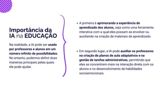 A primeira é aprimorando a experiência de
aprendizado dos alunos, seja como uma ferramenta
interativa com a qual eles possam se envolver ou
auxiliando na criação de materiais de aprendizado.
Importância da
IA na EDUCAÇÃO
Em segundo lugar, a IA pode auxiliar os professores
na criação de planos de aula adaptativos e na
gestão de tarefas administrativas, permitindo que
eles se concentrem mais na interação direta com os
alunos e no desenvolvimento de habilidades
socioemocionais.
Na realidade, a IA pode ser usada
por professores e alunos em um
número infinito de possibilidades.
No entanto, podemos definir duas
maneiras principais pelas quais
ela pode ajudar.
 