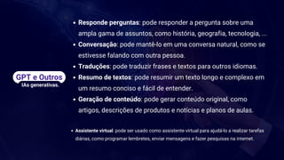 Responde perguntas: pode responder a pergunta sobre uma
ampla gama de assuntos, como história, geografia, tecnologia, ...
Conversação: pode mantê-lo em uma conversa natural, como se
estivesse falando com outra pessoa.
Traduções: pode traduzir frases e textos para outros idiomas.
Resumo de textos: pode resumir um texto longo e complexo em
um resumo conciso e fácil de entender.
Geração de conteúdo: pode gerar conteúdo original, como
artigos, descrições de produtos e notícias e planos de aulas.
Assistente virtual: pode ser usado como assistente virtual para ajudá-lo a realizar tarefas
diárias, como programar lembretes, enviar mensagens e fazer pesquisas na internet.
GPT e Outros
IAs generativas.
 