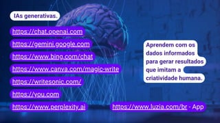 IAs generativas.
https://chat.openai.com
https://gemini.google.com
https://www.luzia.com/br - App
https://www.canva.com/magic-write
https://www.bing.com/chat
https://www.perplexity.ai
Aprendem com os
dados informados
para gerar resultados
que imitam a
criatividade humana.
https://writesonic.com/
https://you.com
 