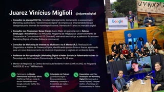 Consultor na planejarDIGITAL, focadaemplanejamento, treinamento e assessoriaem
Marketing, auxiliandona “transformação digital” de empresas e empreendedores que
desejamatuarna internet de maneiraprofissional. Hámais de 15 anos no mercado digital.
Consultor nos Programas: Senac Varejo; Lucra Mais: em parceria com o Sebrae,
SindiLojas e Fecomércio; e no PROGRID: Programa de Integração e Desenvolvimento de
Cooperados e Comunidade AILOS (Viacredi), realizando workshops e palestras focadasem
Marketing Digital e Vendas Online (e-commerce).
Consultor de Marketing de Internet na Multicom e na X Mentor (RJ). Realização de
Diagnóstico e Análise de Presença Digital, identificando pontos fortes e fracos, apontando
para um novo direcionamento no intuito de impulsionar o negócio em ambiente digital.
Professor de Pós-graduação (Marketing Digital e Redes Sociais) e Palestrante na área de
Tecnologia da Informação e Comunicação no Senac há 28 anos.
Mentor de Negócios no Centro de Inovação Norberto Frahm (CINF/ACIRS), no Programa
NASCER.SC e no TXM Methods.
Juarez Vinícius Miglioli
Cofundador do Podcast
@talkdistritodigital –
Empreendedorismo,
Marketing e Inovação –
transmitido por rádio e
canais digitais.
Participante da Missão
Internacional ao Vale do Silício
(Califórnia-EUA) em visita de
estudo à empresas como
Google, Linkedin, Netflix, Wix,
entre outras.
Especialista com Pós-
Graduação em Marketing
Digital (Comunicação e
Mídias Digitais), Designer
Gráfico e Tecnólogo em
Processamento de Dados.
@ojuarezdigital
 