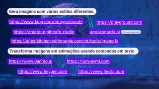 Gera imagens com vários estilos diferentes.
https://www.bing.com/images/create
https://creator.nightcafe.studio
https://playground.com
Transforma imagens em animações usando comandos em texto.
https://www.genmo.ai https://runwayml.com
app.leonardo.ai
https://www.heygen.com https://www.hedra.com
Mini aula Leonardo
https://aitestkitchen.withgoogle.com/pt/tools/image-fx
 
