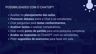 Auxiliar no planejamento das aulas;
Promover debates entre o Chat e os estudantes;
Criar perguntas para testar conhecimentos;
Analisar textos e realizar comparativos;
Usar como ponto de partida para uma pesquisa complexa;
Avaliar as respostas do ChatGPT com os estudantes;
Pedir sugestões de exercícios para fazer em sala...
POSSIBILIDADES COM O CHATGPT
 