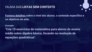 Forneça detalhes sobre o nível dos alunos, o conteúdo específico e
os objetivos da aula.
Exemplo:
"Crie 10 exercícios de matemática para alunos do ensino
médio sobre álgebra básica, focando na resolução de
equações quadráticas".
CILADA DAS LISTAS SEM CONTEXTO
 