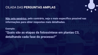 Não seja genérico, pelo contrário, seja o mais específico possível nas
informações para obter respostas mais detalhadas.
Exemplo:
“Quais são as etapas da fotossíntese em plantas C3,
detalhando cada fase do processo?”
CILADA DAS PERGUNTAS AMPLAS
 