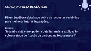 Dê um feedback detalhado sobre as respostas recebidas
para melhorar futuras interações.
Exemplo:
"Isso não está claro, poderia detalhar mais a explicação
sobre a etapa de fixação de carbono na fotossíntese?"
CILADA DA FALTA DE CLAREZA
 