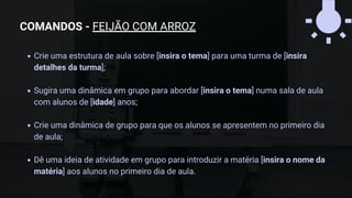 Crie uma estrutura de aula sobre [insira o tema] para uma turma de [insira
detalhes da turma];
Sugira uma dinâmica em grupo para abordar [insira o tema] numa sala de aula
com alunos de [idade] anos;
Crie uma dinâmica de grupo para que os alunos se apresentem no primeiro dia
de aula;
Dê uma ideia de atividade em grupo para introduzir a matéria [insira o nome da
matéria] aos alunos no primeiro dia de aula.
COMANDOS - FEIJÃO COM ARROZ
 