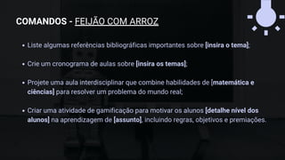 Liste algumas referências bibliográficas importantes sobre [insira o tema];
Crie um cronograma de aulas sobre [insira os temas];
Projete uma aula interdisciplinar que combine habilidades de [matemática e
ciências] para resolver um problema do mundo real;
Criar uma atividade de gamificação para motivar os alunos [detalhe nível dos
alunos] na aprendizagem de [assunto], incluindo regras, objetivos e premiações.
COMANDOS - FEIJÃO COM ARROZ
 