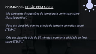 "Me apresente 5 sugestões de temas para um ensaio sobre
filosofia política".
"Faça um glossário com os principais temas e conceitos sobre:
[TEMA]."
"Crie um plano de aula de 50 minutos, com uma atividade ao final,
sobre [TEMA]."
COMANDOS - FEIJÃO COM ARROZ
 