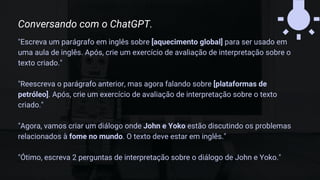 "Escreva um parágrafo em inglês sobre [aquecimento global] para ser usado em
uma aula de inglês. Após, crie um exercício de avaliação de interpretação sobre o
texto criado."
"Reescreva o parágrafo anterior, mas agora falando sobre [plataformas de
petróleo]. Após, crie um exercício de avaliação de interpretação sobre o texto
criado."
"Agora, vamos criar um diálogo onde John e Yoko estão discutindo os problemas
relacionados à fome no mundo. O texto deve estar em inglês."
"Ótimo, escreva 2 perguntas de interpretação sobre o diálogo de John e Yoko."
Conversando com o ChatGPT.
 