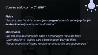 Física
“Escreva uma história onde o [personagem] aprende sobre [o princípio
de Arquimedes] de uma forma divertida.”
Matemática
Crie um diálogo engraçado onde o personagem Raiva do filme
“DivertidaMente” explica para a personagem Dory do filme
“Procurando Nemo” como resolver uma equação de segundo grau.”
Conversando com o ChatGPT.
 