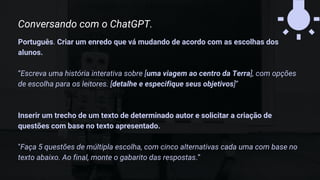 Português. Criar um enredo que vá mudando de acordo com as escolhas dos
alunos.
“Escreva uma história interativa sobre [uma viagem ao centro da Terra], com opções
de escolha para os leitores. [detalhe e especifique seus objetivos]”
Inserir um trecho de um texto de determinado autor e solicitar a criação de
questões com base no texto apresentado.
"Faça 5 questões de múltipla escolha, com cinco alternativas cada uma com base no
texto abaixo. Ao final, monte o gabarito das respostas.”
Conversando com o ChatGPT.
 
