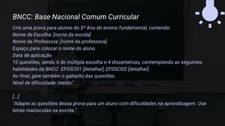 Crie uma prova para alunos do 5º Ano do ensino fundamental, contendo:
Nome da Escolha: [nome da escola].
Nome da Professora: [nome da professora].
Espaço para colocar o nome do aluno.
Data de aplicação.
10 questões, sendo 6 de múltipla escolha e 4 dissertativas, contemplando as seguintes
habilidades da BNCC: EF05CI01 [detalhar]; EF05CI02 [detalhar].
Ao final, gere também o gabarito das questões.
Nível de dificuldade: médio".
[...]
"Adapte as questões dessa prova para um aluno com dificuldades na aprendizagem. Use
letras maiúsculas na escrita."
BNCC: Base Nacional Comum Curricular
 
