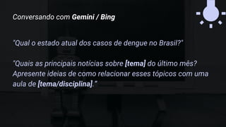 "Qual o estado atual dos casos de dengue no Brasil?"
"Quais as principais notícias sobre [tema] do último mês?
Apresente ideias de como relacionar esses tópicos com uma
aula de [tema/disciplina].”
Conversando com Gemini / Bing
 