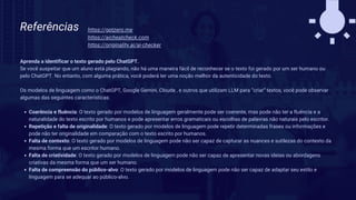 Referências
Aprenda a identificar o texto gerado pelo ChatGPT.
Se você suspeitar que um aluno está plagiando, não há uma maneira fácil de reconhecer se o texto foi gerado por um ser humano ou
pelo ChatGPT. No entanto, com alguma prática, você poderá ter uma noção melhor da autenticidade do texto.
Os modelos de linguagem como o ChatGPT, Google Gemini, Cloude , e outros que utilizam LLM para “criar” textos, você pode observar
algumas das seguintes características:
Coerência e fluência: O texto gerado por modelos de linguagem geralmente pode ser coerente, mas pode não ter a fluência e a
naturalidade do texto escrito por humanos e pode apresentar erros gramaticais ou escolhas de palavras não naturais pelo escritor.
Repetição e falta de originalidade: O texto gerado por modelos de linguagem pode repetir determinadas frases ou informações e
pode não ter originalidade em comparação com o texto escrito por humanos.
Falta de contexto: O texto gerado por modelos de linguagem pode não ser capaz de capturar as nuances e sutilezas do contexto da
mesma forma que um escritor humano.
Falta de criatividade: O texto gerado por modelos de linguagem pode não ser capaz de apresentar novas ideias ou abordagens
criativas da mesma forma que um ser humano.
Falta de compreensão do público-alvo: O texto gerado por modelos de linguagem pode não ser capaz de adaptar seu estilo e
linguagem para se adequar ao público-alvo.
https://gptzero.me
https://aicheatcheck.com
https://originality.ai/ai-checker
 