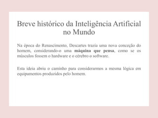 Breve histórico da Inteligência Artificial
no Mundo
Na época do Renascimento, Descartes trazia uma nova conceção do
homem, considerando-o uma máquina que pensa, como se os
músculos fossem o hardware e o cérebro o software.
Esta ideia abriu o caminho para considerarmos a mesma lógica em
equipamentos produzidos pelo homem.
 