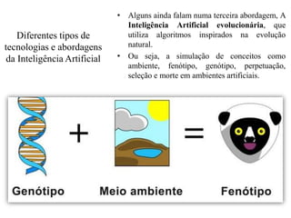 Diferentes tipos de
tecnologias e abordagens
da Inteligência Artificial
• Alguns ainda falam numa terceira abordagem, A
Inteligência Artificial evolucionária, que
utiliza algoritmos inspirados na evolução
natural.
• Ou seja, a simulação de conceitos como
ambiente, fenótipo, genótipo, perpetuação,
seleção e morte em ambientes artificiais.
 