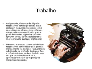 Trabalho
• Antigamente, tínhamos datilógrafos
responsáveis por redigir textos, atas e
cartas em máquinas de escrever sem a
necessidade de olhar as teclas. Com os
computadores automatizando grande
parte das tarefas, digitar em teclados
QWERTY tornou-se uma característica
imprescindível a qualquer profissional.
• O mesmo aconteceu com os telefonistas,
responsáveis por conectar duas pessoas
manualmente via telefone. Hoje, além da
substituição da profissão destes por fios,
a própria telefonia está em declínio, uma
vez que os smartphones e seus
aplicativos tornaram-se os principais
meio de comunicação.
 