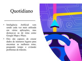 Quotidiano
• Inteligência Artificial vem
sendo cada vez mais utilizada
em várias aplicações, mas
destaca-se as de rotas como
Google Maps e Waze.
• Eles são capazes de cruzar
dados de inúmeros lugares para
encontrar as melhores rotas,
poupando tempo e evitando
problemas de trânsito.
 