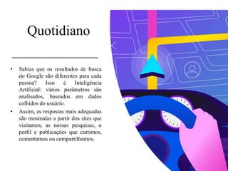 Quotidiano
• Sabias que os resultados de busca
do Google são diferentes para cada
pessoa? Isso é Inteligência
Artificial: vários parâmetros são
analisados, baseados em dados
colhidos do usuário.
• Assim, as respostas mais adequadas
são mostradas a partir dos sites que
visitamos, as nossas pesquisas, o
perfil e publicações que curtimos,
comentamos ou compartilhamos.
 