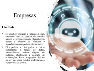 Empresas
Chatbots
• Os chatbots utilizam a linguagem para
conversar com as pessoas de maneira
natural e pré-programada. Reconhecem
nomes e números de telefones e
reproduzem o comportamento humano.
• Eles podem ser integrados a outras
ferramentas e bancos de dados,
automatizando rotinas simples de
cadastro, atualização e consulta de
informações. Essas integrações deixam
os serviços mais rápidos, melhorando a
experiência do cliente.
 