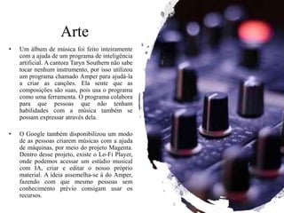 Arte
• Um álbum de música foi feito inteiramente
com a ajuda de um programa de inteligência
artificial. A cantora Taryn Southern não sabe
tocar nenhum instrumento, por isso utilizou
um programa chamado Amper para ajudá-la
a criar as canções. Ela sente que as
composições são suas, pois usa o programa
como uma ferramenta. O programa colabora
para que pessoas que não tenham
habilidades com a música também se
possam expressar através dela.
• O Google também disponibilizou um modo
de as pessoas criarem músicas com a ajuda
de máquinas, por meio do projeto Magenta.
Dentro desse projeto, existe o Lo-Fi Player,
onde podemos acessar um estúdio musical
com IA, criar e editar o nosso próprio
material. A ideia assemelha-se à do Amper,
fazendo com que mesmo pessoas sem
conhecimento prévio consigam usar os
recursos.
 