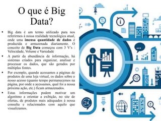 O que é Big
Data?
 Big data é um termo utilizado para nos
referirmos à nossa realidade tecnológica atual,
onde uma imensa quantidade de dados é
produzida e armazenada diariamente. O
conceito de Big Data começou com 3 V’s :
Velocidade, Volume e Variedade
 A partir da abundância de informação, há
sistemas criados para organizar, analisar e
processar os dados, que são gerados por
múltiplas fontes.
 Por exemplo, quando acessamos a páginas de
produtos de uma loja virtual, os dados sobre o
nosso acesso (quanto tempo permanecemos na
página, por onde a acessamos, qual foi a nossa
próxima ação, etc.) ficam armazenados.
 Estas informações podem motivar um
algoritmo a orientar a exibição, no site de
ofertas, de produtos mais adequados à nossa
consulta e relacionados com aquilo que
visualizamos.
 