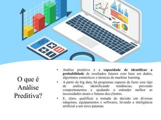 O que é
Análise
Preditiva?
• Análise preditiva é a capacidade de identificar a
probabilidade de resultados futuros com base em dados,
algoritmos estatísticos e técnicas de machine learning.
• A partir do big data, há programas capazes de fazer esse tipo
de análise, identificando tendências, prevendo
comportamentos e ajudando a entender melhor as
necessidades atuais e futuras dos clientes.
• E, claro, qualificar a tomada de decisão em diversas
máquinas, equipamentos e softwares, levando a inteligência
artificial a um novo patamar.
 