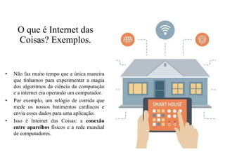 O que é Internet das
Coisas? Exemplos.
• Não faz muito tempo que a única maneira
que tínhamos para experimentar a magia
dos algoritmos da ciência da computação
e a internet era operando um computador.
• Por exemplo, um relógio de corrida que
mede os nossos batimentos cardíacos e
envia esses dados para uma aplicação.
• Isso é Internet das Coisas: a conexão
entre aparelhos físicos e a rede mundial
de computadores.
 