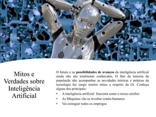 Mitos e
Verdades sobre
Inteligência
Artificial
O futuro e as possibilidades de avanços da inteligência artificial
ainda não são totalmente conhecidos. O fato da maioria da
população não acompanhar as novidades teóricas e práticas da
tecnologia faz surgir muitos mitos a respeito da IA. Conheça
alguns dos principais:
• A inteligência artificial funciona como o nosso cérebro
• As Máquinas vão se revoltar contra humanos
• Vai extinguir todos os empregos
 