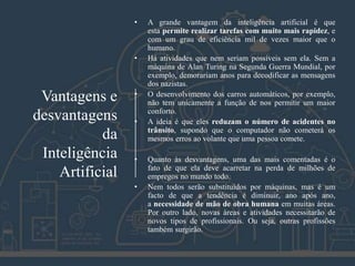Vantagens e
desvantagens
da
Inteligência
Artificial
• A grande vantagem da inteligência artificial é que
esta permite realizar tarefas com muito mais rapidez, e
com um grau de eficiência mil de vezes maior que o
humano.
• Há atividades que nem seriam possíveis sem ela. Sem a
máquina de Alan Turing na Segunda Guerra Mundial, por
exemplo, demorariam anos para decodificar as mensagens
dos nazistas.
• O desenvolvimento dos carros automáticos, por exemplo,
não tem unicamente a função de nos permitir um maior
conforto.
• A ideia é que eles reduzam o número de acidentes no
trânsito, supondo que o computador não cometerá os
mesmos erros ao volante que uma pessoa comete.
• Quanto às desvantagens, uma das mais comentadas é o
fato de que ela deve acarretar na perda de milhões de
empregos no mundo todo.
• Nem todos serão substituídos por máquinas, mas é um
facto de que a tendência é diminuir, ano após ano,
a necessidade de mão de obra humana em muitas áreas.
Por outro lado, novas áreas e atividades necessitarão de
novos tipos de profissionais. Ou seja, outras profissões
também surgirão.
 