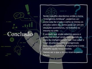 Conclusão
Neste trabalho abordamos então o tema
"Inteligência Artificial", podemos ver
como esta foi criada e como se iniciou os
estudos sobre ela, como pode ser útil em
situações quotidianas, no trabalho ou
mesmo na arte.
É verdade que ainda sabemos pouco e
podemos evoluir ainda mais quando se
trata da inteligência artificial, mas saber e
estar atualizado sobre os progressos
tecnológicos também é importante e este
trabalho ajuda nessa medida.
Vamos ver o que a IA nos reserva para o
futuro.
 