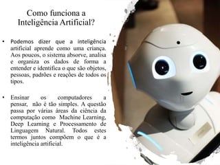 Como funciona a
Inteligência Artificial?
• Podemos dizer que a inteligência
artificial aprende como uma criança.
Aos poucos, o sistema absorve, analisa
e organiza os dados de forma a
entender e identifica o que são objetos,
pessoas, padrões e reações de todos os
tipos.
• Ensinar os computadores a
pensar, não é tão simples. A questão
passa por várias áreas da ciência da
computação como Machine Learning,
Deep Learning e Processamento de
Linguagem Natural. Todos estes
termos juntos compõem o que é a
inteligência artificial.
 