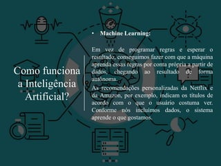 Como funciona
a Inteligência
Artificial?
• Machine Learning:
Em vez de programar regras e esperar o
resultado, conseguimos fazer com que a máquina
aprenda essas regras por conta própria a partir de
dados, chegando ao resultado de forma
autônoma.
As recomendações personalizadas da Netflix e
da Amazon, por exemplo, indicam os títulos de
acordo com o que o usuário costuma ver.
Conforme nós incluímos dados, o sistema
aprende o que gostamos.
 