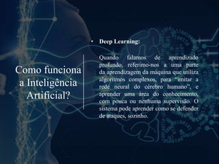 Como funciona
a Inteligência
Artificial?
• Deep Learning:
Quando falamos de aprendizado
profundo, referimo-nos a uma parte
da aprendizagem da máquina que utiliza
algoritmos complexos, para “imitar a
rede neural do cérebro humano”, e
aprender uma área do conhecimento,
com pouca ou nenhuma supervisão. O
sistema pode aprender como se defender
de ataques, sozinho.
 