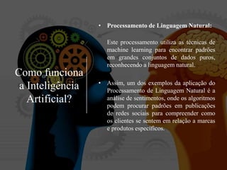 Como funciona
a Inteligência
Artificial?
• Processamento de Linguagem Natural:
Este processamento utiliza as técnicas de
machine learning para encontrar padrões
em grandes conjuntos de dados puros,
reconhecendo a linguagem natural.
• Assim, um dos exemplos da aplicação do
Processamento de Linguagem Natural é a
análise de sentimentos, onde os algoritmos
podem procurar padrões em publicações
de redes sociais para compreender como
os clientes se sentem em relação a marcas
e produtos específicos.
 