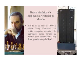 Breve histórico da
Inteligência Artificial no
Mundo
• No dia 11 de maio de 1997, o
russo Garry Kasparov, até
então campeão mundial, foi
derrotado numa partida de
xadrez pelo computador Deep
Blue, produzido pela IBM.
Garry Kasparov Computador Deep
Blue
 