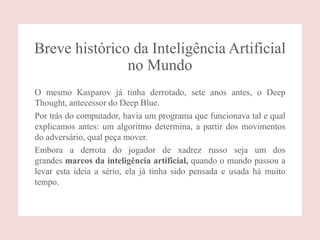Breve histórico da Inteligência Artificial
no Mundo
O mesmo Kasparov já tinha derrotado, sete anos antes, o Deep
Thought, antecessor do Deep Blue.
Por trás do computador, havia um programa que funcionava tal e qual
explicamos antes: um algoritmo determina, a partir dos movimentos
do adversário, qual peça mover.
Embora a derrota do jogador de xadrez russo seja um dos
grandes marcos da inteligência artificial, quando o mundo passou a
levar esta ideia a sério, ela já tinha sido pensada e usada há muito
tempo.
 